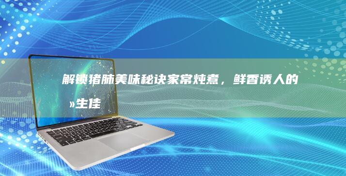 解锁猪肺美味秘诀：家常炖煮，鲜香诱人的养生佳肴